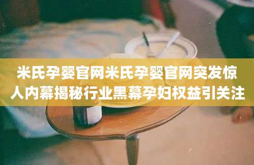 米氏孕婴官网米氏孕婴官网突发惊人内幕揭秘行业黑幕孕妇权益引关注