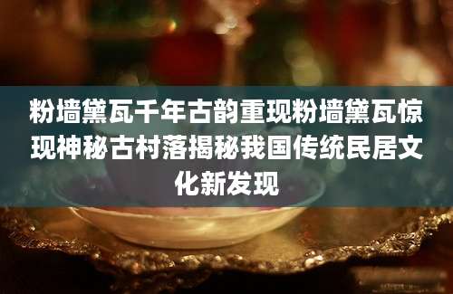 粉墙黛瓦千年古韵重现粉墙黛瓦惊现神秘古村落揭秘我国传统民居文化新发现