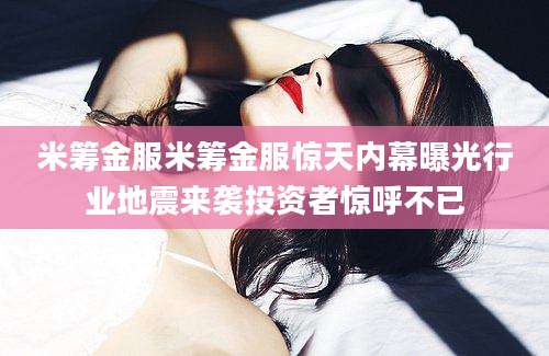 米筹金服米筹金服惊天内幕曝光行业地震来袭投资者惊呼不已