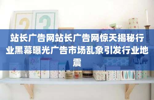 站长广告网站长广告网惊天揭秘行业黑幕曝光广告市场乱象引发行业地震