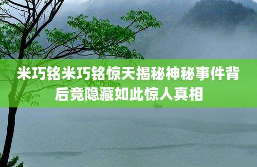 米巧铭米巧铭惊天揭秘神秘事件背后竟隐藏如此惊人真相