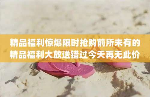 精品福利惊爆限时抢购前所未有的精品福利大放送错过今天再无此价
