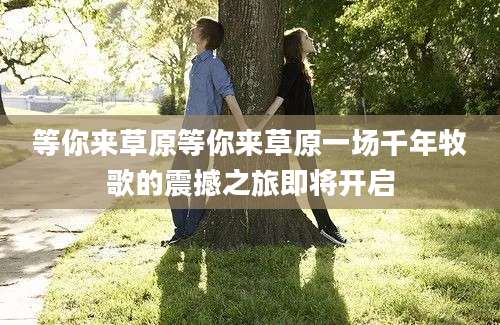 等你来草原等你来草原一场千年牧歌的震撼之旅即将开启