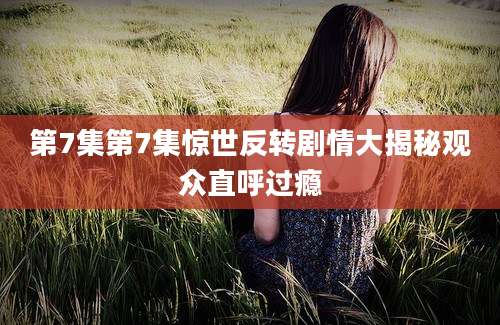 第7集第7集惊世反转剧情大揭秘观众直呼过瘾