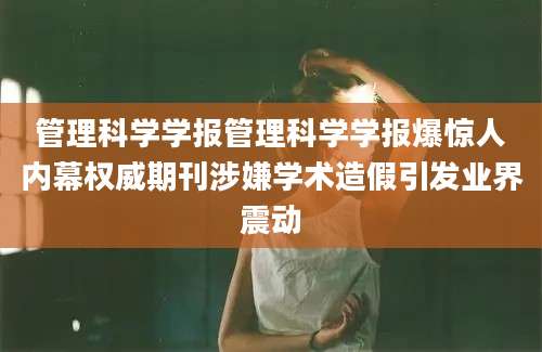 管理科学学报管理科学学报爆惊人内幕权威期刊涉嫌学术造假引发业界震动