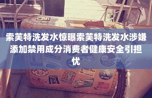 索芙特洗发水惊曝索芙特洗发水涉嫌添加禁用成分消费者健康安全引担忧