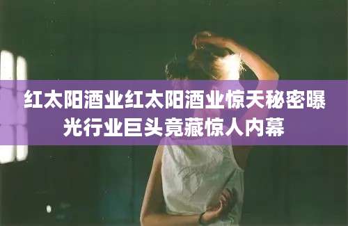 红太阳酒业红太阳酒业惊天秘密曝光行业巨头竟藏惊人内幕
