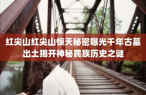 红尖山红尖山惊天秘密曝光千年古墓出土揭开神秘民族历史之谜