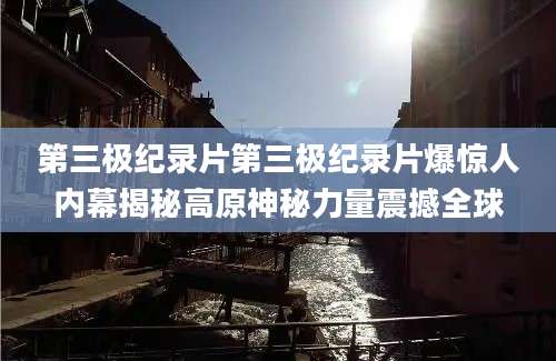 第三极纪录片第三极纪录片爆惊人内幕揭秘高原神秘力量震撼全球