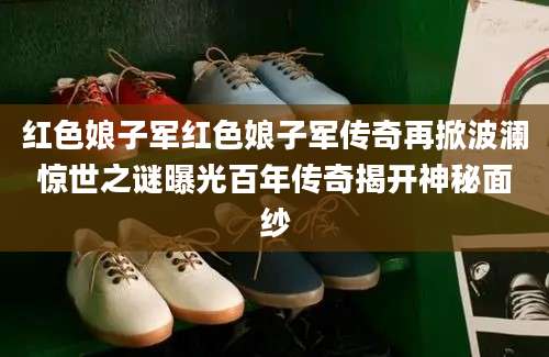 红色娘子军红色娘子军传奇再掀波澜惊世之谜曝光百年传奇揭开神秘面纱