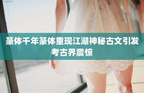篆体千年篆体重现江湖神秘古文引发考古界震惊