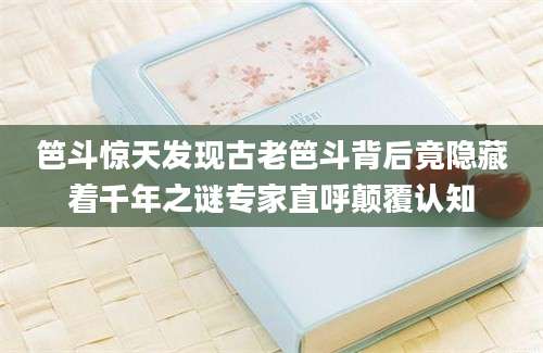 笆斗惊天发现古老笆斗背后竟隐藏着千年之谜专家直呼颠覆认知