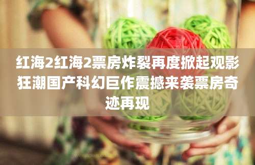 红海2红海2票房炸裂再度掀起观影狂潮国产科幻巨作震撼来袭票房奇迹再现