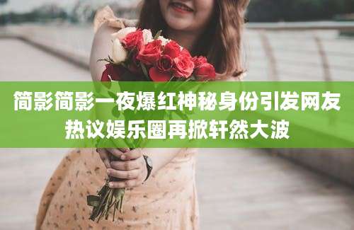 简影简影一夜爆红神秘身份引发网友热议娱乐圈再掀轩然大波