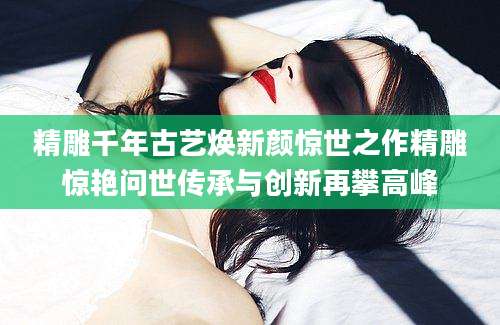 精雕千年古艺焕新颜惊世之作精雕惊艳问世传承与创新再攀高峰
