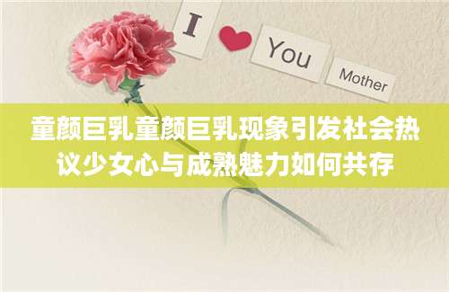 童颜巨乳童颜巨乳现象引发社会热议少女心与成熟魅力如何共存