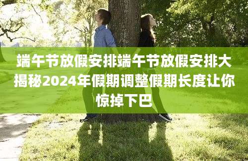端午节放假安排端午节放假安排大揭秘2024年假期调整假期长度让你惊掉下巴