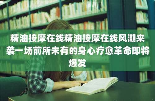 精油按摩在线精油按摩在线风潮来袭一场前所未有的身心疗愈革命即将爆发