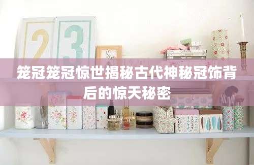 笼冠笼冠惊世揭秘古代神秘冠饰背后的惊天秘密