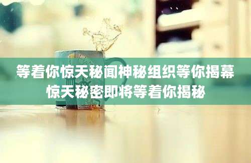 等着你惊天秘闻神秘组织等你揭幕惊天秘密即将等着你揭秘