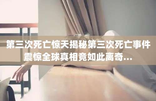 第三次死亡惊天揭秘第三次死亡事件震惊全球真相竟如此离奇...
