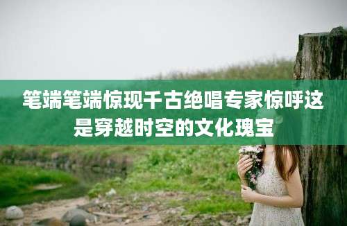 笔端笔端惊现千古绝唱专家惊呼这是穿越时空的文化瑰宝