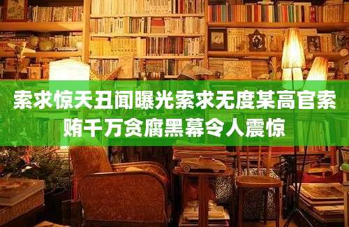 索求惊天丑闻曝光索求无度某高官索贿千万贪腐黑幕令人震惊