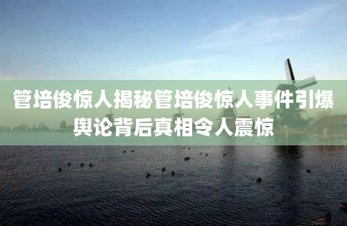 管培俊惊人揭秘管培俊惊人事件引爆舆论背后真相令人震惊
