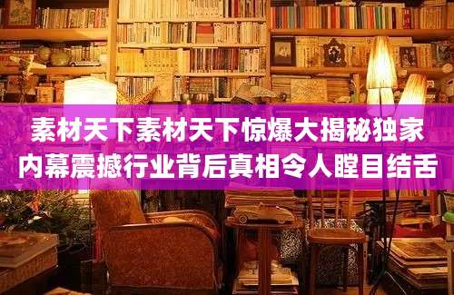 素材天下素材天下惊爆大揭秘独家内幕震撼行业背后真相令人瞠目结舌