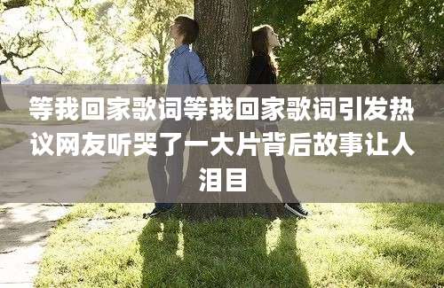 等我回家歌词等我回家歌词引发热议网友听哭了一大片背后故事让人泪目