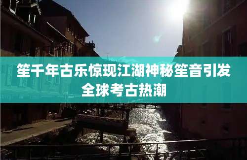 笙千年古乐惊现江湖神秘笙音引发全球考古热潮