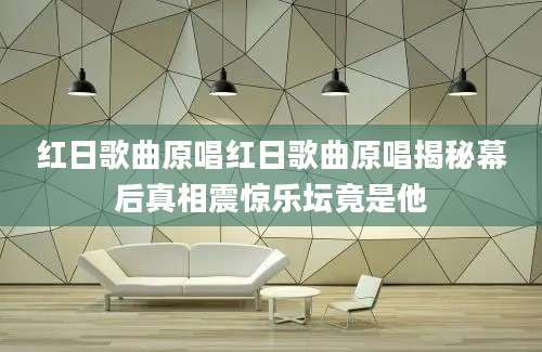 红日歌曲原唱红日歌曲原唱揭秘幕后真相震惊乐坛竟是他