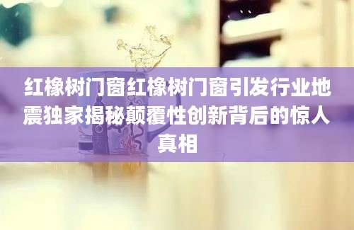 红橡树门窗红橡树门窗引发行业地震独家揭秘颠覆性创新背后的惊人真相