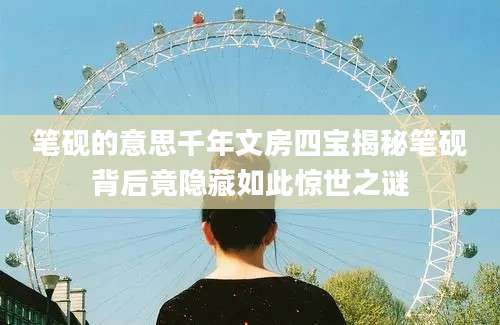 笔砚的意思千年文房四宝揭秘笔砚背后竟隐藏如此惊世之谜