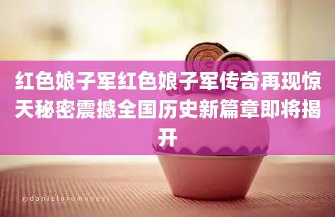红色娘子军红色娘子军传奇再现惊天秘密震撼全国历史新篇章即将揭开