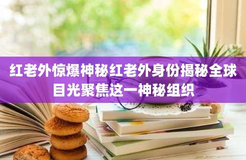 红老外惊爆神秘红老外身份揭秘全球目光聚焦这一神秘组织
