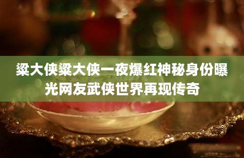 粱大侠粱大侠一夜爆红神秘身份曝光网友武侠世界再现传奇