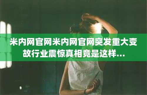 米内网官网米内网官网突发重大变故行业震惊真相竟是这样...