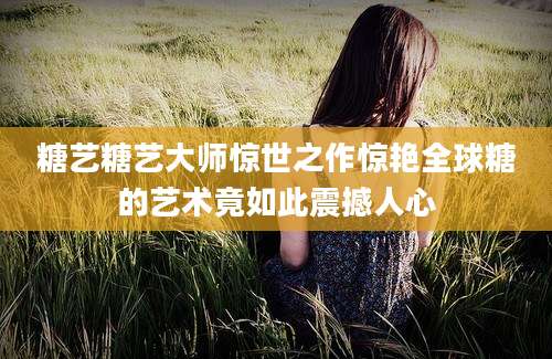 糖艺糖艺大师惊世之作惊艳全球糖的艺术竟如此震撼人心