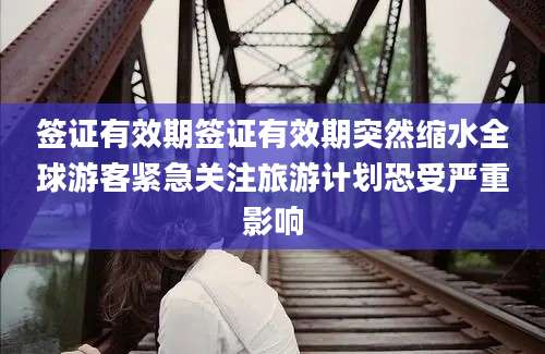 签证有效期签证有效期突然缩水全球游客紧急关注旅游计划恐受严重影响