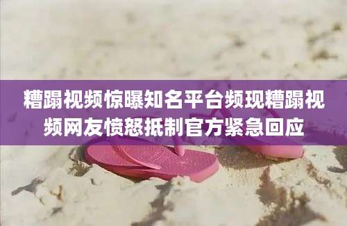 糟蹋视频惊曝知名平台频现糟蹋视频网友愤怒抵制官方紧急回应