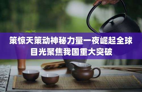 策惊天策动神秘力量一夜崛起全球目光聚焦我国重大突破
