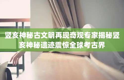 竖亥神秘古文明再现奇观专家揭秘竖亥神秘遗迹震惊全球考古界