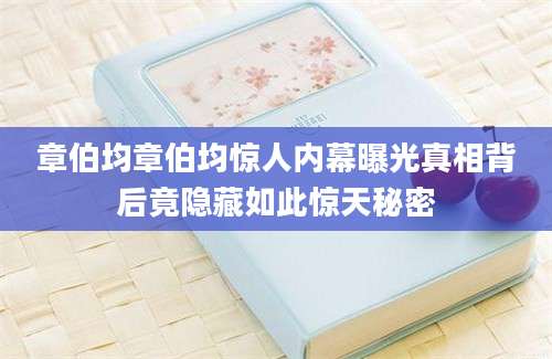 章伯均章伯均惊人内幕曝光真相背后竟隐藏如此惊天秘密