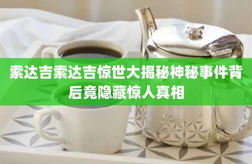 索达吉索达吉惊世大揭秘神秘事件背后竟隐藏惊人真相