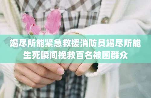 竭尽所能紧急救援消防员竭尽所能生死瞬间挽救百名被困群众
