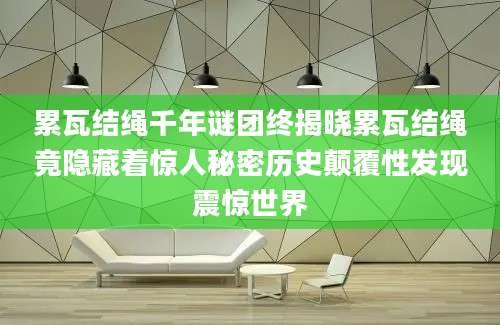 累瓦结绳千年谜团终揭晓累瓦结绳竟隐藏着惊人秘密历史颠覆性发现震惊世界