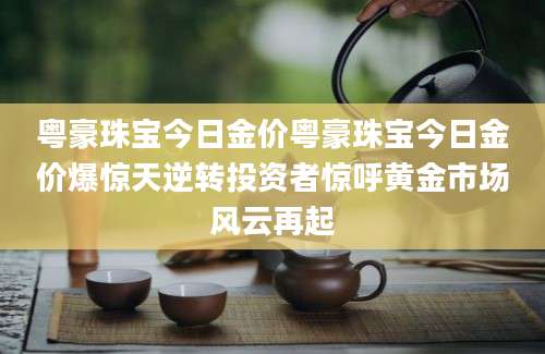粤豪珠宝今日金价粤豪珠宝今日金价爆惊天逆转投资者惊呼黄金市场风云再起