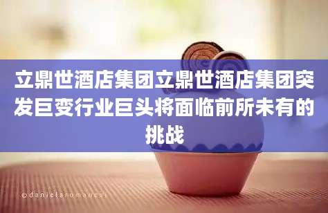 立鼎世酒店集团立鼎世酒店集团突发巨变行业巨头将面临前所未有的挑战