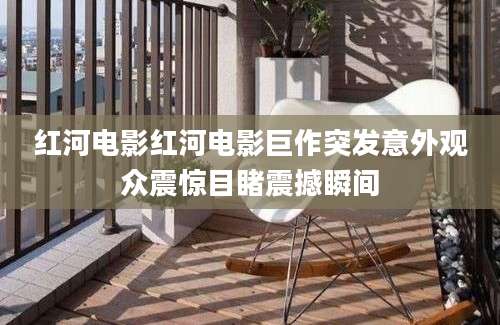 红河电影红河电影巨作突发意外观众震惊目睹震撼瞬间